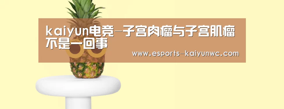 kaiyun电竞-子宫肉瘤与子宫肌瘤不是一回事(图3) kaiyun电竞